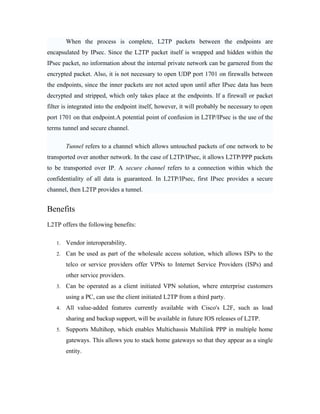 When the process is complete, L2TP packets between the endpoints are
encapsulated by IPsec. Since the L2TP packet itself is wrapped and hidden within the
IPsec packet, no information about the internal private network can be garnered from the
encrypted packet. Also, it is not necessary to open UDP port 1701 on firewalls between
the endpoints, since the inner packets are not acted upon until after IPsec data has been
decrypted and stripped, which only takes place at the endpoints. If a firewall or packet
filter is integrated into the endpoint itself, however, it will probably be necessary to open
port 1701 on that endpoint.A potential point of confusion in L2TP/IPsec is the use of the
terms tunnel and secure channel.
Tunnel refers to a channel which allows untouched packets of one network to be
transported over another network. In the case of L2TP/IPsec, it allows L2TP/PPP packets
to be transported over IP. A secure channel refers to a connection within which the
confidentiality of all data is guaranteed. In L2TP/IPsec, first IPsec provides a secure
channel, then L2TP provides a tunnel.
Benefits
L2TP offers the following benefits:
1. Vendor interoperability.
2. Can be used as part of the wholesale access solution, which allows ISPs to the
telco or service providers offer VPNs to Internet Service Providers (ISPs) and
other service providers.
3. Can be operated as a client initiated VPN solution, where enterprise customers
using a PC, can use the client initiated L2TP from a third party.
4. All value-added features currently available with Cisco's L2F, such as load
sharing and backup support, will be available in future IOS releases of L2TP.
5. Supports Multihop, which enables Multichassis Multilink PPP in multiple home
gateways. This allows you to stack home gateways so that they appear as a single
entity.
 