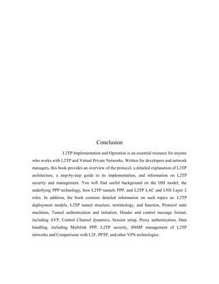Conclusion
L2TP Implementation and Operation is an essential resource for anyone
who works with L2TP and Virtual Private Networks. Written for developers and network
managers, this book provides an overview of the protocol, a detailed explanation of L2TP
architecture, a step-by-step guide to its implementation, and information on L2TP
security and management. You will find useful background on the OSI model, the
underlying PPP technology, how L2TP tunnels PPP, and L2TP LAC and LNS Layer 2
roles. In addition, the book contains detailed information on such topics as: L2TP
deployment models, L2TP tunnel structure, terminology, and function, Protocol state
machines, Tunnel authentication and initiation, Header and control message format,
including AVP, Control Channel dynamics, Session setup, Proxy authentication, Data
handling, including Multilink PPP, L2TP security, SNMP management of L2TP
networks and Comparisons with L2F, PPTP, and other VPN technologies.
 