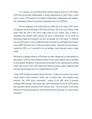 It is common to carry Point-to-Point Protocol sessions within an L2TP tunnel.
L2TP does not provide confidentiality or strong authentication by itself. IPsec is often
used to secure L2TP packets by providing confidentiality, authentication and integrity.
The combination of these two protocols is generally known as L2TP/IPsec.
The two endpoints of an L2TP tunnel are called the LAC means L2TP Access
Concentrator and the LNS means L2TP Network Server. The LAC is the initiator of the
tunnel while the LNS is the server, which waits for new tunnels. Once a tunnel is
established, the network traffic between the peers is bidirectional. To be useful for
networking, higher-level protocols are then run through the L2TP tunnel. To facilitate
this an L2TP session or call is established within the tunnel for each higher-level protocol
such as PPP. Either the LAC or LNS may initiate sessions. The traffic for each session is
isolated by L2TP, so it is possible to set up multiple virtual networks across a single
tunnel.
The packets exchanged within an L2TP tunnel are either categorised as control packets or
data packets. L2TP provides reliability features for the control packets, but no reliability
for data packets. Reliability, if desired, must be provided by the nested protocols running
within each session of the L2TP tunnel.The following sections supply additional detail
about the interworkings and Cisco's implementation of L2TP.
Using L2TP tunneling, an Internet Service Provider , or other access service, can create a
virtual tunnel to link customer's remote sites or remote users with corporate home
networks. The L2TP access concentrator located at the ISP's point of presence
exchanges PPP messages with remote users and communicates by way of L2TP requests
and responses with the customer's L2TP network server to set up tunnels. L2TP passes
protocol-level packets through the virtual tunnel between end points of a point-to-point
connection.
 