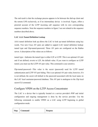 The end result is that the exchange process appears to be between the dial-up client and
the remote LNS exclusively, as if no intermediary device is involved. Figure offers a
pictorial account of the L2TP incoming call sequence with its own corresponding
sequence numbers. Note the sequence numbers in figure 3 are not related to the sequence
numbers described above.
LAC AAA Tunnel Definition Lookup
AAA tunnel definition look up allows the LAC to look up tunnel definitions using key
words. Two new Cisco AV pairs are added to support LAC tunnel definition lookup:
tunnel type and l2tp-tunnel-password. These AV pairs are configured on the Radius
server. A description of the values are as follows:
tunnel type—Indicates the tunnel type is either L2F or L2TP. This is an optional AV pair
and if not defined, reverts to L2F, the default value. If you want to configure an L2TP
tunnel, you must use the L2TP AV pair value. This command is case sensitive.
l2tp-tunnel-password—This value is the secret (password) used for L2TP tunnel
authentication and L2TP AV pair hiding. This is an optional AV pair value; however, if it
is not defined, the secret will default to the password associated with the local name on
the LAC local username-password database. This AV pair is analogous to the l2tp local
secret CLI command.
Configure VPDN on the L2TP Access Concentrator
The LAC is a device that is typically located at a service provider's POP and initial
configuration and ongoing management is done by the service provider. Use the
following commands to enable VPDN on a LAC using L2TP beginning in global
configuration mode:
Step Command Purpose
 