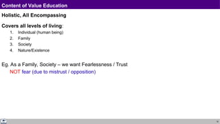 18
Content of Value Education
Holistic, All Encompassing
Covers all levels of living:
1. Individual (human being)
2. Family
3. Society
4. Nature/Existence
Eg. As a Family, Society – we want Fearlessness / Trust
NOT fear (due to mistrust / opposition)
 