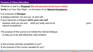22
Process of Value Education
Whatever is said is a Proposal (Do not assume it to be true or false)
Verify it on Your Own Right – on the basis of our Natural Acceptance
It is a process of Dialogue
A dialogue between me and you, to start with
It soon becomes a dialogue within your own self
between what you are and what you really want to be (your
natural acceptance)
The purpose of this course is to initiate this internal dialogue,
to help you to be self-referential, self-confident
Is this process naturally acceptable to you?
Is the purpose of this course valuable for you?
More
 