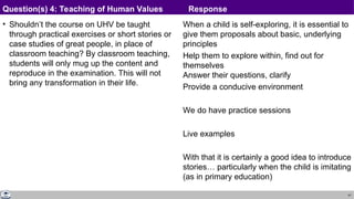 41
• Shouldn’t the course on UHV be taught
through practical exercises or short stories or
case studies of great people, in place of
classroom teaching? By classroom teaching,
students will only mug up the content and
reproduce in the examination. This will not
bring any transformation in their life.
When a child is self-exploring, it is essential to
give them proposals about basic, underlying
principles
Help them to explore within, find out for
themselves
Answer their questions, clarify
Provide a conducive environment
We do have practice sessions
Live examples
With that it is certainly a good idea to introduce
stories… particularly when the child is imitating
(as in primary education)
Question(s) 4: Teaching of Human Values Response
 