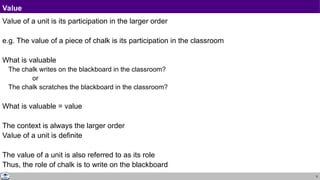 5
Value
Value of a unit is its participation in the larger order
e.g. The value of a piece of chalk is its participation in the classroom
What is valuable
The chalk writes on the blackboard in the classroom?
or
The chalk scratches the blackboard in the classroom?
What is valuable = value
The context is always the larger order
Value of a unit is definite
The value of a unit is also referred to as its role
Thus, the role of chalk is to write on the blackboard
 