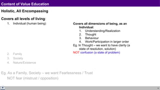 19
Content of Value Education
Holistic, All Encompassing
Covers all levels of living:
1. Individual (human being)
2. Family
3. Society
4. Nature/Existence
Eg. As a Family, Society – we want Fearlessness / Trust
NOT fear (mistrust / opposition)
Covers all dimensions of being, as an
Individual:
1. Understanding/Realization
2. Thought
3. Behaviour
4. Work/Participation in larger order
Eg. In Thought – we want to have clarity (a
state of resolution, solution)
NOT confusion (a state of problem)
 
