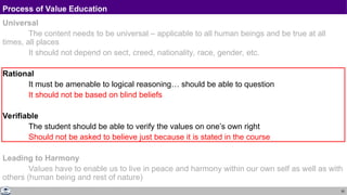 20
Process of Value Education
Universal
The content needs to be universal – applicable to all human beings and be true at all
times, all places
It should not depend on sect, creed, nationality, race, gender, etc.
Rational
It must be amenable to logical reasoning… should be able to question
It should not be based on blind beliefs
Verifiable
The student should be able to verify the values on one’s own right
Should not be asked to believe just because it is stated in the course
Leading to Harmony
Values have to enable us to live in peace and harmony within our own self as well as with
others (human being and rest of nature)
 