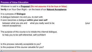 21
Process of Value Education
Whatever is said is a Proposal (Do not assume it to be true or false)
Verify it on Your Own Right – on the basis of our Natural Acceptance
It is a process of Dialogue
A dialogue between me and you, to start with
It soon becomes a dialogue within your own self
between what you are and what you really want to be (your
natural acceptance)
The purpose of this course is to initiate this internal dialogue,
to help you to be self-referential, self-confident
Is this process naturally acceptable to you?
Is the purpose of this course valuable for you?
More
 