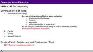 29
Content of Value Education
Holistic, All Encompassing
Covers all levels of living:
1. Individual (human being)
2. Family
3. Society
4. Nature/Existence
Eg. As a Family, Society – we want Fearlessness / Trust
NOT fear (mistrust / opposition)
Covers all dimensions of being, as an Individual:
1. Understanding/Realization
2. Thought
3. Behaviour
4. Work/Participation in larger order
Eg. In Thought – we want to have clarity (a state of resolution, solution)
NOT confusion (a state of problem)
 
