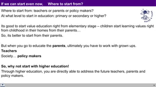 36
If we can start even now, Where to start from?
Where to start from: teachers or parents or policy makers?
At what level to start in education: primary or secondary or higher?
Its good to start value education right from elementary stage – children start learning values right
from childhood in their homes from their parents…
So, its better to start from their parents.
But when you go to educate the parents, ultimately you have to work with grown ups.
Teachers
Society… policy makers
So, why not start with higher education!
Through higher education, you are directly able to address the future teachers, parents and
policy makers.
 
