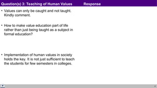 37
• Values can only be caught and not taught.
Kindly comment.
• How to make value education part of life
rather than just being taught as a subject in
formal education?
• Implementation of human values in society
holds the key. It is not just sufficient to teach
the students for few semesters in colleges.
Question(s) 3: Teaching of Human Values Response
 