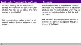 42
• Students already are not interested in
studies. Many of them are sent forcibly for
studies. And now we are adding one more
course. Is it justifiable?
• Are young students mature enough to sit
through lectures like this and grasp these
values?
That’s why we need to include such subjects
which can help them relate better to education.
Students lose interest in studies when they are
not able to relate the studies to their life and
happiness.
Yes. Students are very much in a position to
explore if the content is proposed through a
process of dialogue.
Question(s) 5: Teaching of Human Values Response
 