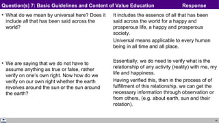 44
• What do we mean by universal here? Does it
include all that has been said across the
world?
• We are saying that we do not have to
assume anything as true or false, rather
verify on one’s own right. Now how do we
verify on our own right whether the earth
revolves around the sun or the sun around
the earth?
It includes the essence of all that has been
said across the world for a happy and
prosperous life, a happy and prosperous
society.
Universal means applicable to every human
being in all time and all place.
Essentially, we do need to verify what is the
relationship of any activity (reality) with me, my
life and happiness.
Having verified this, then in the process of of
fulfillment of this relationship, we can get the
necessary information through observation or
from others, (e.g. about earth, sun and their
rotation).
Question(s) 7: Basic Guidelines and Content of Value Education Response
 