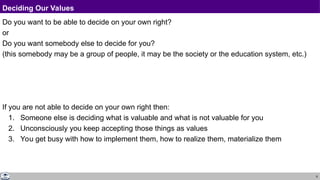 8
Deciding Our Values
Do you want to be able to decide on your own right?
or
Do you want somebody else to decide for you?
(this somebody may be a group of people, it may be the society or the education system, etc.)
If you are not able to decide on your own right then:
1. Someone else is deciding what is valuable and what is not valuable for you
2. Unconsciously you keep accepting those things as values
3. You get busy with how to implement them, how to realize them, materialize them
 