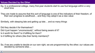 9
Values Decided by the Other
Eg. In a professional college, many first-year students start to use foul language within a very
short time
They are made to assume that this sort of language is one of the indicators of their freedom, of
their own progress to adulthood… and they may adopt it as a new value
Similarly, with sleeping late and getting up late… and so many things
Did they decide it for themselves?
Did it just happen “unconsciously”, without being aware of it?
Is it worth for them? Is it fulfilling for them?
Is it fulfilling for others (like their family members)?
So, if we are unable to decide on our own right, we are programmed by the other; our values are
decided by someone else…
 