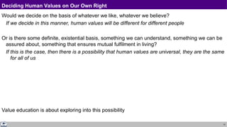 10
Deciding Human Values on Our Own Right
Would we decide on the basis of whatever we like, whatever we believe?
If we decide in this manner, human values will be different for different people
Or is there some definite, existential basis, something we can understand, something we can be
assured about, something that ensures mutual fulfilment in living?
If this is the case, then there is a possibility that human values are universal, they are the same
for all of us
Value education is about exploring into this possibility
 