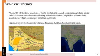 2015 10Bhuvnesh, Assistant Professor GCAD3
LECTURE
VEDIC CIVILIZATION
About, 450 BC the three kingdoms of Kashi, Koshala and Magadh were maneuvered and unlike
Indus civilization over the course of history most of the cities of Ganges river plains of these
kingdoms have been continuously inhabited and rebuilt.
Important town were: Saraswati, Champa, Rajagriha, Ayodhya, Kaushambi and Kashi.
 