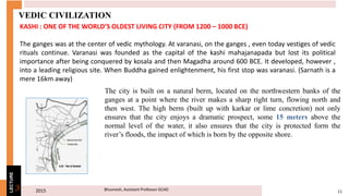 2015 11Bhuvnesh, Assistant Professor GCAD3
LECTURE
VEDIC CIVILIZATION
KASHI : ONE OF THE WORLD’S OLDEST LIVING CITY (FROM 1200 – 1000 BCE)
The ganges was at the center of vedic mythology. At varanasi, on the ganges , even today vestiges of vedic
rituals continue. Varanasi was founded as the capital of the kashi mahajanapada but lost its political
importance after being conquered by kosala and then Magadha around 600 BCE. It developed, however ,
into a leading religious site. When Buddha gained enlightenment, his first stop was varanasi. (Sarnath is a
mere 16km away)
The city is built on a natural berm, located on the northwestern banks of the
ganges at a point where the river makes a sharp right turn, flowing north and
then west. The high berm (built up with karkar or lime concretion) not only
ensures that the city enjoys a dramatic prospect, some 15 meters above the
normal level of the water, it also ensures that the city is protected form the
river’s floods, the impact of which is born by the opposite shore.
 