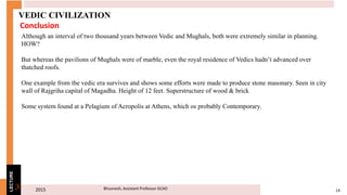 2015 14Bhuvnesh, Assistant Professor GCAD3
LECTURE
VEDIC CIVILIZATION
Although an interval of two thousand years between Vedic and Mughals, both were extremely similar in planning.
HOW?
But whereas the pavilions of Mughals were of marble, even the royal residence of Vedics hadn’t advanced over
thatched roofs.
One example from the vedic era survives and shows some efforts were made to produce stone masonary. Seen in city
wall of Rajgriha capital of Magadha. Height of 12 feet. Superstructure of wood & brick
Some system found at a Pelagium of Acropolis at Athens, which os probably Contemporary.
Conclusion
 