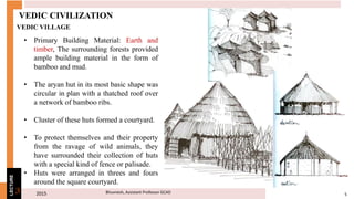 2015 5Bhuvnesh, Assistant Professor GCAD3
LECTURE
VEDIC CIVILIZATION
• Primary Building Material: Earth and
timber, The surrounding forests provided
ample building material in the form of
bamboo and mud.
• The aryan hut in its most basic shape was
circular in plan with a thatched roof over
a network of bamboo ribs.
• Cluster of these huts formed a courtyard.
• To protect themselves and their property
from the ravage of wild animals, they
have surrounded their collection of huts
with a special kind of fence or palisade.
• Huts were arranged in threes and fours
around the square courtyard.
VEDIC VILLAGE
 