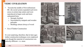 2015 6Bhuvnesh, Assistant Professor GCAD3
LECTURE
VEDIC CIVILIZATION
• Towards the middle of first millennium
BC, the social system expanded such town
arose at certain imp centers and were
reproduced at larger scale and more
substantial form.
o Strongly fortified
o Surrounded by ramparts and wooden
palisades
o Buildings almost always of wood
• Era of Timber Construction
It is not surprising, therefore, that in later ages
timber construction techniques were employed
even though the material of construction was
radically different - i.e. stone.
 