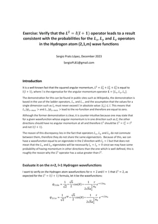 Exercise: Verify that the 𝑳𝟐
= 𝒍(𝒍 + 𝟏) operator leads to a result
consistent with the probabili es for the 𝑳𝒙, 𝑳𝒚 and 𝑳𝒛 operators
in the Hydrogen atom (2,1,m) wave func ons
Sergio Prats López, December 2023
SergioPL81@gmail.com
Introduc on
It is a well-known fact that the squared angular momentum, 𝐿 = 𝐿 + 𝐿 + 𝐿 is equal to
𝑙(𝑙 + 1), where 𝑙 is the eigenvalue for the angular momentum operator 𝑳 = [𝐿 , 𝐿 , 𝐿 ].
The demonstra on for this can be found in public sites such as Wikipedia, the demonstra on is
based in the use of the ladder operators, 𝐿 and 𝐿 , and the assump on that the values for a
single dimension such as 𝑙 must never exceed 𝑙 in absolute value: |𝑙 | ≤ 𝑙. This means that
𝐿 |𝜓 > and 𝐿 |𝜓 > lead to the no-func on and therefore are equal to zero.
Although the former demonstra on is clear, it is counter-intui ve because one may state that
for a given wavefunc on whose angular momentum is in one direc on such as Z, the other
direc ons should have no angular momentum at all and therefore 𝐿 should be 𝐿 = 𝑙 = 𝑙
and not 𝑙(𝑙 + 1).
The reason of this discrepancy lies in the fact that operators 𝐿 , 𝐿 and 𝐿 do not commute
between them, therefore they do not share the same eigenvectors. Because of this, we can
have a wavefunc on equal to an eigenstate in the Z direc on with 𝑙 = 𝑙 but that does not
mean that the 𝐿 and 𝐿 eigenstates will be necessarily 𝑙 = 𝑙 = 0 since we may have some
probability of having momentum in other direc ons than the one which is well deﬁned, this is
roughly the reason why the 𝐿 operator has a value greater than 𝑙 .
Evaluate it on the n=2, l=1 Hydrogen wavefunc ons
I want to verify on the Hydrogen atom wavefunc ons for 𝑛 = 2 and 𝑙 = 1 that 𝐿 = 2, as
expected for the 𝐿 = 𝑙(𝑙 + 1) formula, let it be the wavefunc ons:
𝜓 =
1
√2
∗
√6
2
cos(𝜃) ∗
1
2√6𝑎
𝑟
𝑎
𝑒 /
𝜓 =
1
√2
𝑒 ∗
√6
2
cos(𝜃) ∗
1
2√6𝑎
𝑟
𝑎
𝑒 /
 