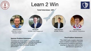 Learn 2 Win
Total Interviews: 107
Andrew Powell
MBA/MA, Product +
Education Expert
Phil Stiefel
JD/MBA, USAF Engagement
Sasha Seymore
JD/MBA, Product
Sam Lisbonne
MS, Technical + Acquisitions
Sponsor Problem Statement:
“Combat Air Force (CAF) instructors need
improved and expedited training procedures
in order to reduce phase duration and
information loss of trained student
personnel.”
Final Problem Statement:
“The USAF lacks modern learning
tools to deliver academic content
on-demand to students and pilots,
leading to degraded skills within
operational squadrons.”
 