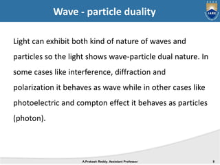 Wave - particle duality
Light can exhibit both kind of nature of waves and
particles so the light shows wave-particle dual nature. In
some cases like interference, diffraction and
polarization it behaves as wave while in other cases like
photoelectric and compton effect it behaves as particles
(photon).
A.Prakash Reddy. Assistant Professor 8
 