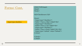 Forms: Cont.
14
<!DOCTYPE html>
<html>
<body>
<h2>Checkboxes</h2>
<form>
<input type="checkbox">
<label > I have a bike</label><br>
<input type="checkbox">
<label> I have a car</label><br>
<input type="checkbox">
<label> I have a boat</label><br><br>
<input type="submit" value="Submit">
</form>
</body>
</html>
- Input type checkbox
 