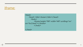 6
Iframe:
<html>
<head> <title> iframe</title></head>
<body>
<iframe height="500" width="600" scrolling="no"
src="lec2.html"></iframe>
</body>
</html>
 