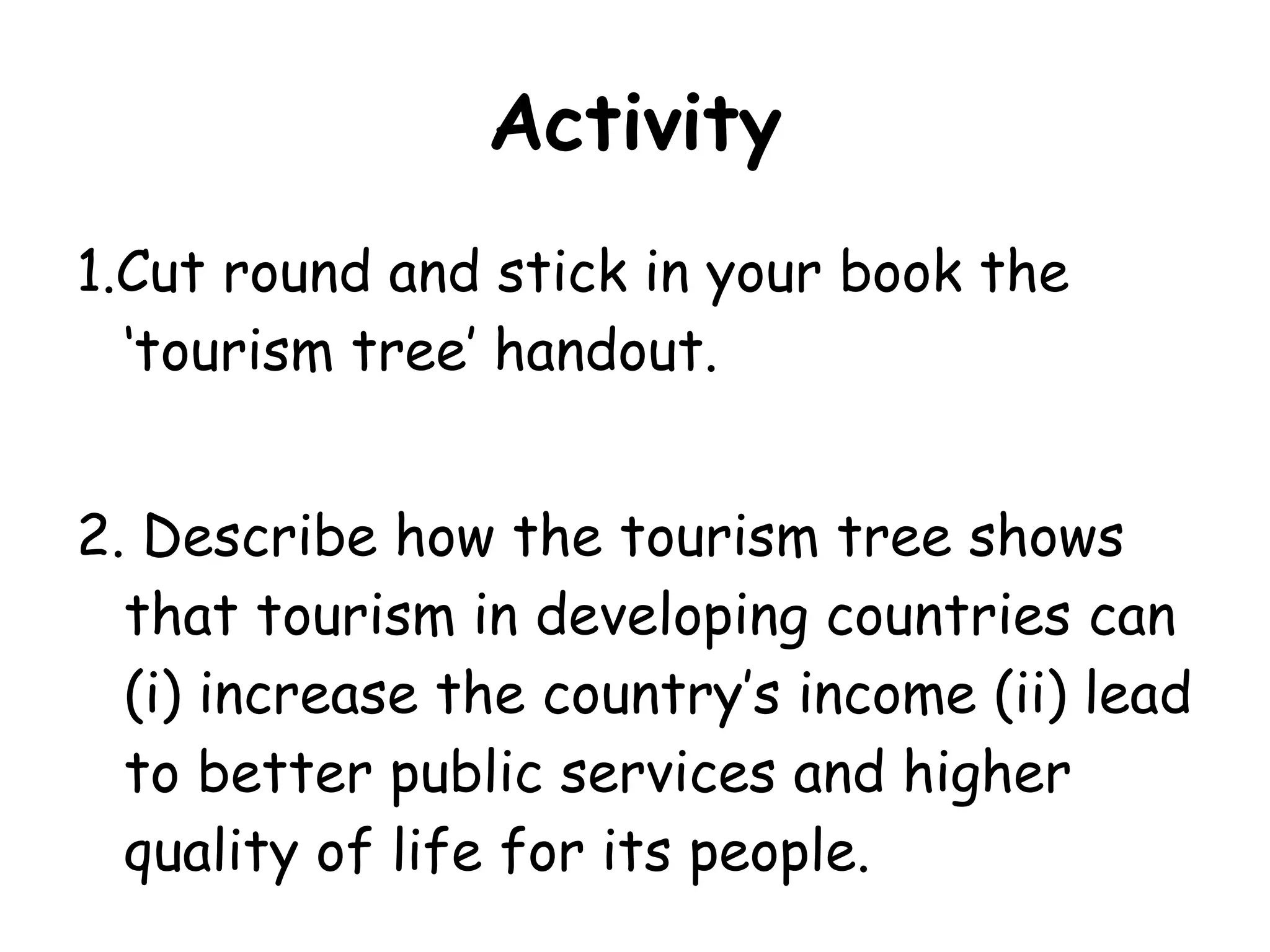Activity 1.Cut round and stick in your book the ‘tourism tree’ handout. 2. Describe how the tourism tree shows that tourism in developing countries can (i) increase the country’s income (ii) lead to better public services and higher quality of life for its people. 