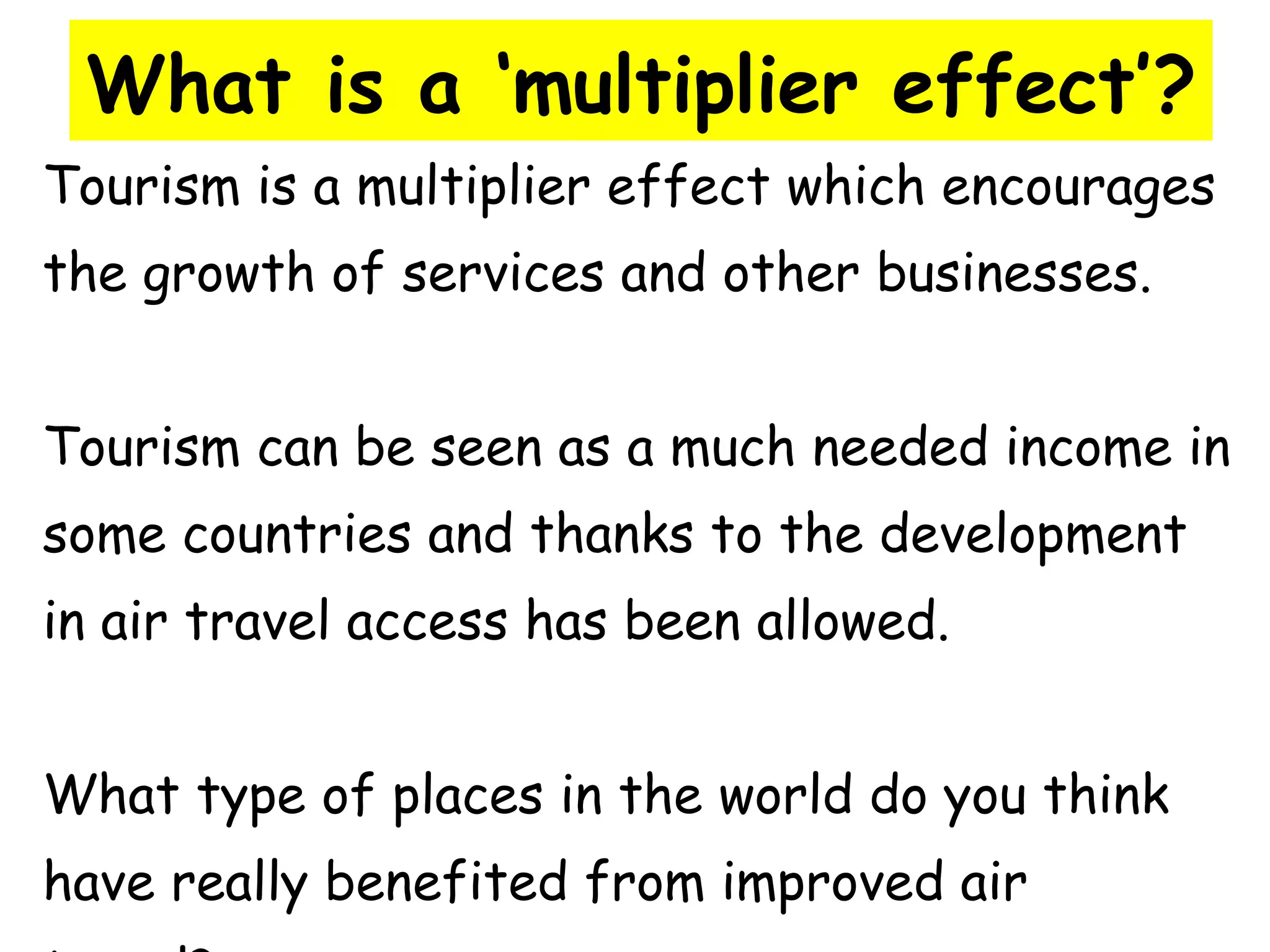What is a ‘multiplier effect’? Tourism is a multiplier effect which encourages  the growth of services and other businesses. Tourism can be seen as a much needed income in  some countries and thanks to the development  in air travel access has been allowed. What type of places in the world do you think  have really benefited from improved air  travel? 