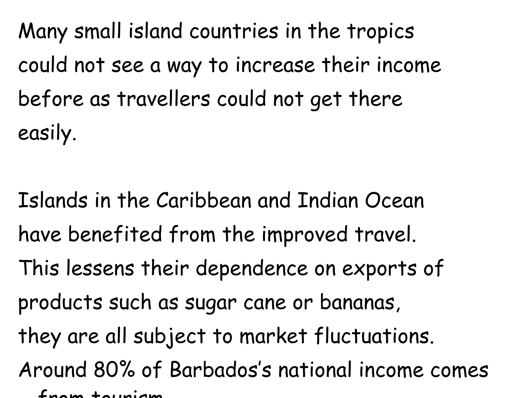 Many small island countries in the tropics  could not see a way to increase their income  before as travellers could not get there  easily. Islands in the Caribbean and Indian Ocean  have benefited from the improved travel.  This lessens their dependence on exports of  products such as sugar cane or bananas,  they are all subject to market fluctuations.  Around 80% of Barbados’s national income comes from tourism 
