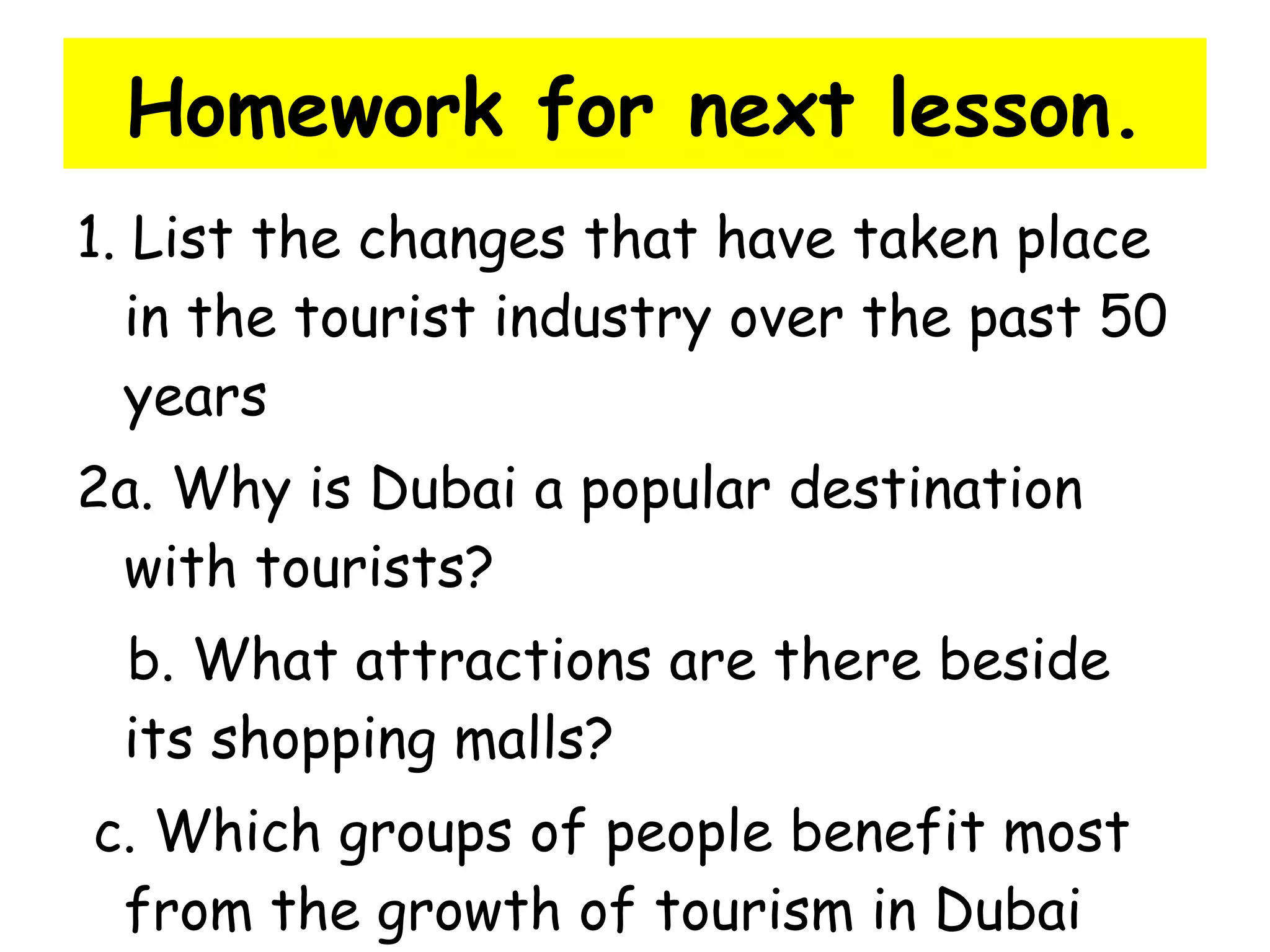 Homework for next lesson. 1. List the changes that have taken place in the tourist industry over the past 50 years 2a. Why is Dubai a popular destination with tourists? b. What attractions are there beside its shopping malls? c. Which groups of people benefit most from the growth of tourism in Dubai 