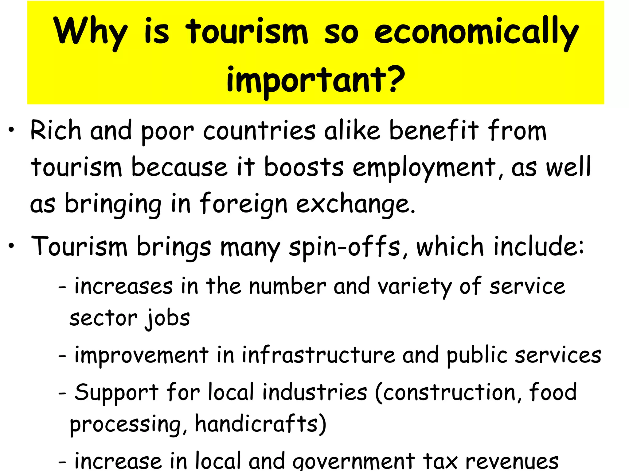 Why is tourism so economically important? Rich and poor countries alike benefit from tourism because it boosts employment, as well as bringing in foreign exchange. Tourism brings many spin-offs, which include: - increases in the number and variety of service  sector jobs - improvement in infrastructure and public services - Support for local industries (construction, food  processing, handicrafts) - increase in local and government tax revenues 