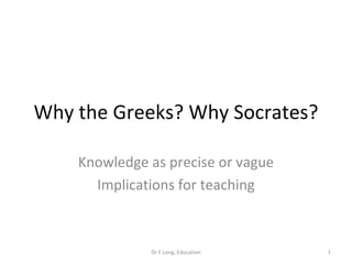 Why the Greeks? Why Socrates? Knowledge as precise or vague Implications for teaching Dr F.Long, Education 