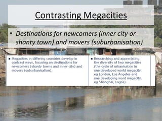 Contrasting Megacities
• Destinations for newcomers (inner city or
shanty town) and movers (suburbanisation)
 