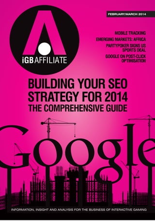 iGBAFFILIATE
FEBRUARY/MARCH 2014
BUILDING YOUR SEO
STRATEGY FOR 2014
THE COMPREHENSIVE GUIDE
MOBILE TRACKING
EMERGING MARKETS: AFRICA
PARTYPOKER SIGNS US
SPORTS DEAL
GOOGLE ON POST-CLICK
OPTIMISATION
INFORMATION, INSIGHT AND ANALYSIS FOR THE BUSINESS OF INTERACTIVE GAMING
 