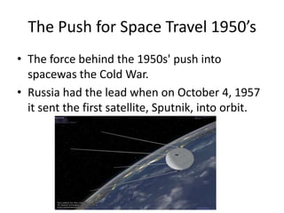 The Push for Space Travel 1950’sThe force behind the 1950s' push into spacewas the Cold War.Russia had the lead when on October 4, 1957 it sent the first satellite, Sputnik, into orbit.