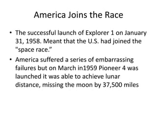 America Joins the RaceThe successful launch of Explorer 1 on January 31, 1958. Meant that the U.S. had joined the "space race.”America suffered a series of embarrassing failures but on March in1959 Pioneer 4 was launched it was able to achieve lunar distance, missing the moon by 37,500 miles
