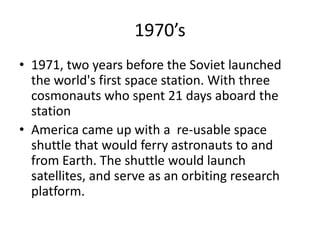 1970’s1971, two years before the Soviet launched the world's first space station. With three cosmonauts who spent 21 days aboard the stationAmerica came up with a  re-usable space shuttle that would ferry astronauts to and from Earth. The shuttle would launch satellites, and serve as an orbiting research platform.