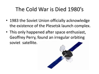 The Cold War is Died 1980’s1983 the Soviet Union officially acknowledge the existence of the Plesetsk launch complex.This only happened after space enthusiast, Geoffrey Perry, found an irregular orbiting soviet  satellite.