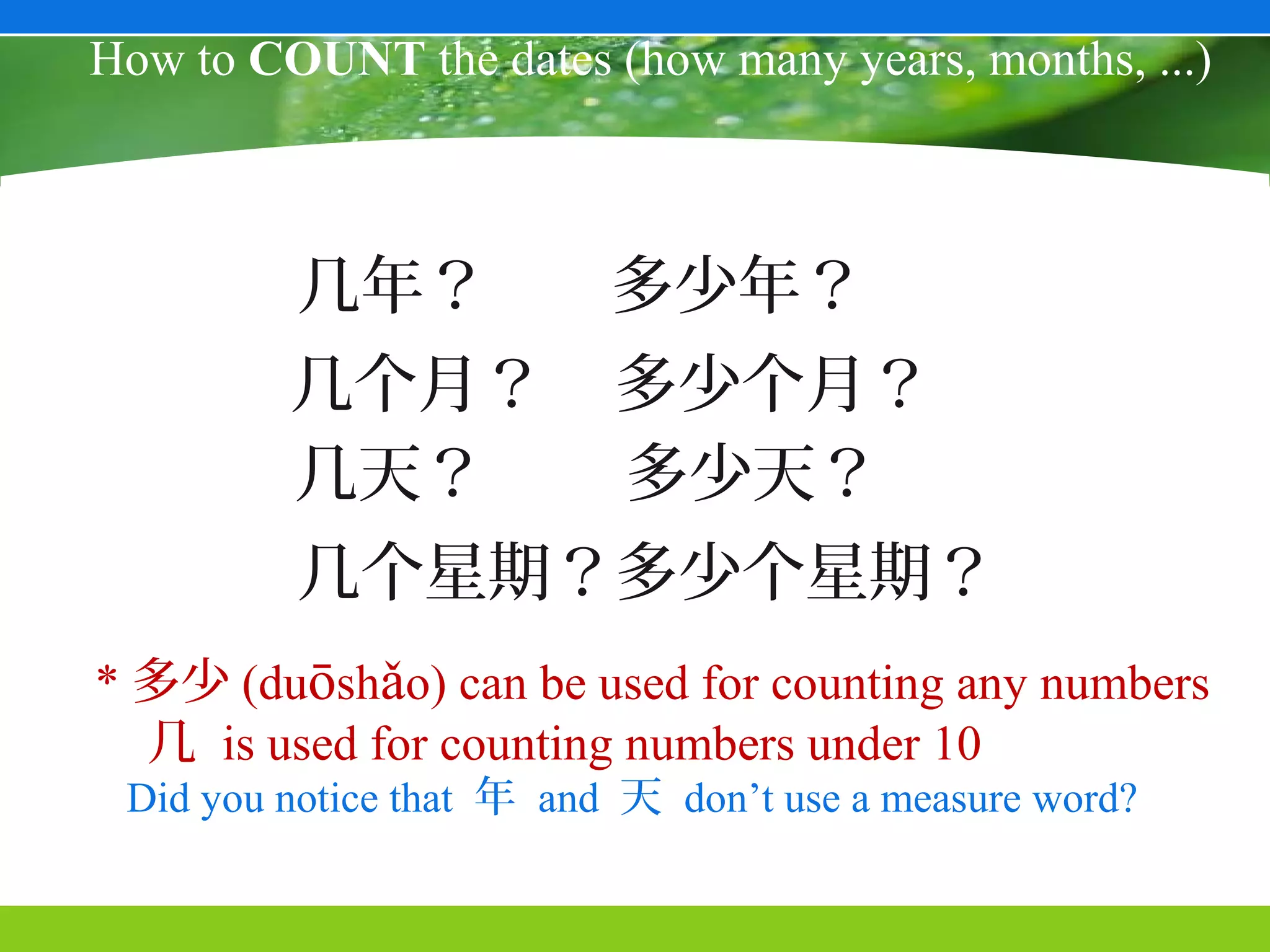 How to COUNT the dates (how many years, months, ...)



         几年？              多少年？
         几个月？             多少个月？
         几天？              多少天？
         几个星期？多少个星期？
* 多少 (duōshǎo) can be used for counting any numbers
  几 is used for counting numbers under 10
 Did you notice that 年 and 天 don’t use a measure word?
 