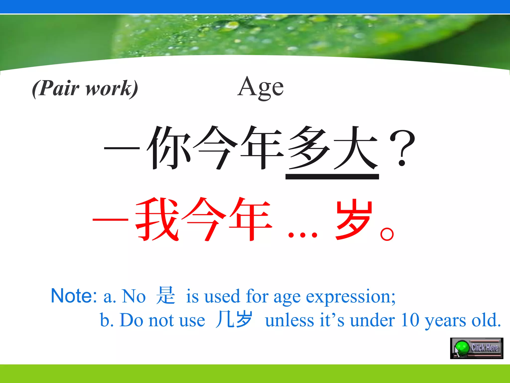 (Pair work)           Age

      －你今年多大？
     －我今年 ... 岁。
 Note: a. No 是 is used for age expression;
      b. Do not use 几岁 unless it’s under 10 years old.
 