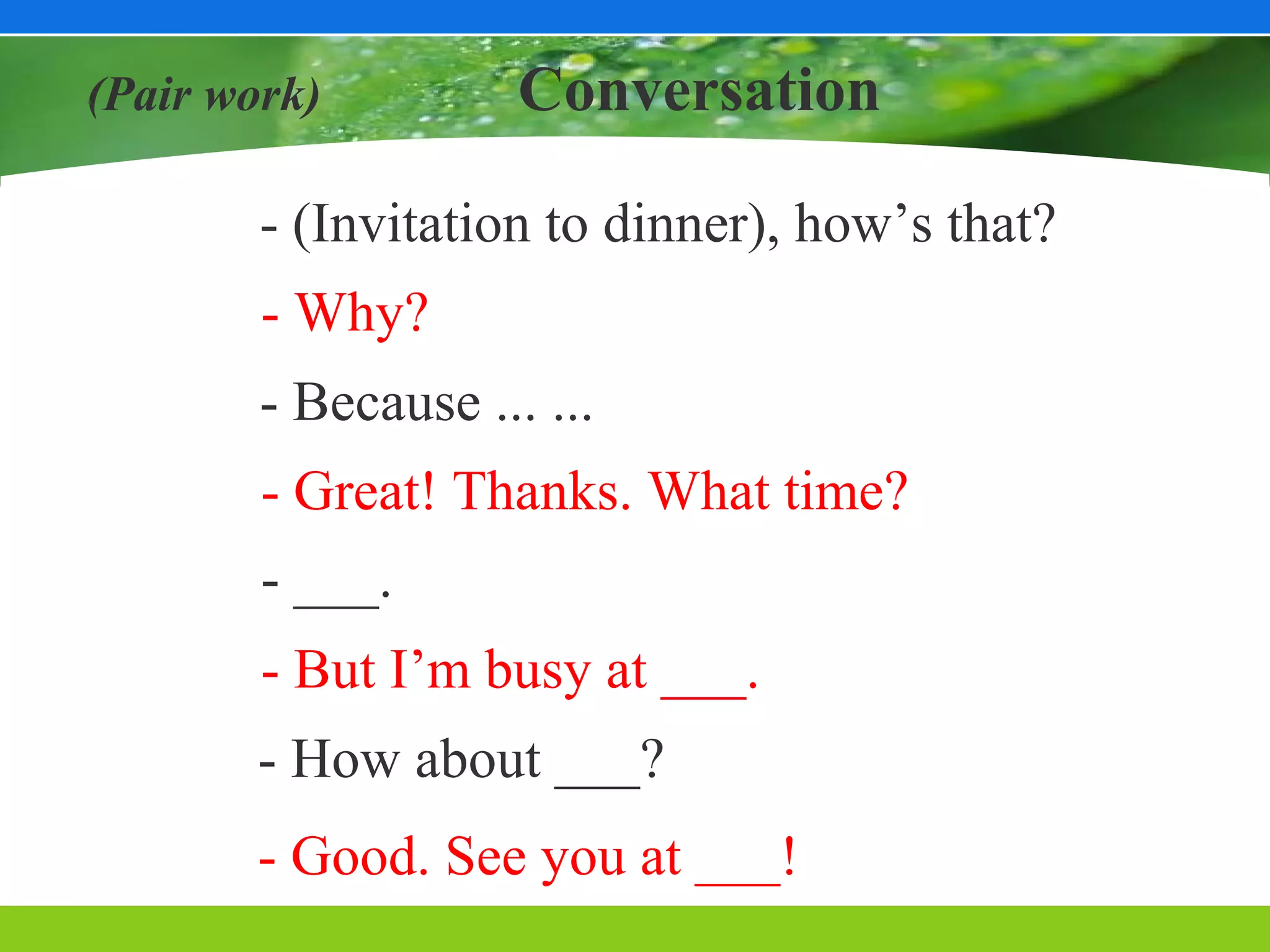 (Pair work)          Conversation

        - (Invitation to dinner), how’s that?
        - Why?
        - Because ... ...
        - Great! Thanks. What time?
        - ___.
        - But I’m busy at ___.
        - How about ___?
        - Good. See you at ___!
 