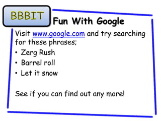 Fun With Google
Visit www.google.com and try searching
for these phrases;
• Zerg Rush
• Barrel roll
• Let it snow

See if you can find out any more!
 