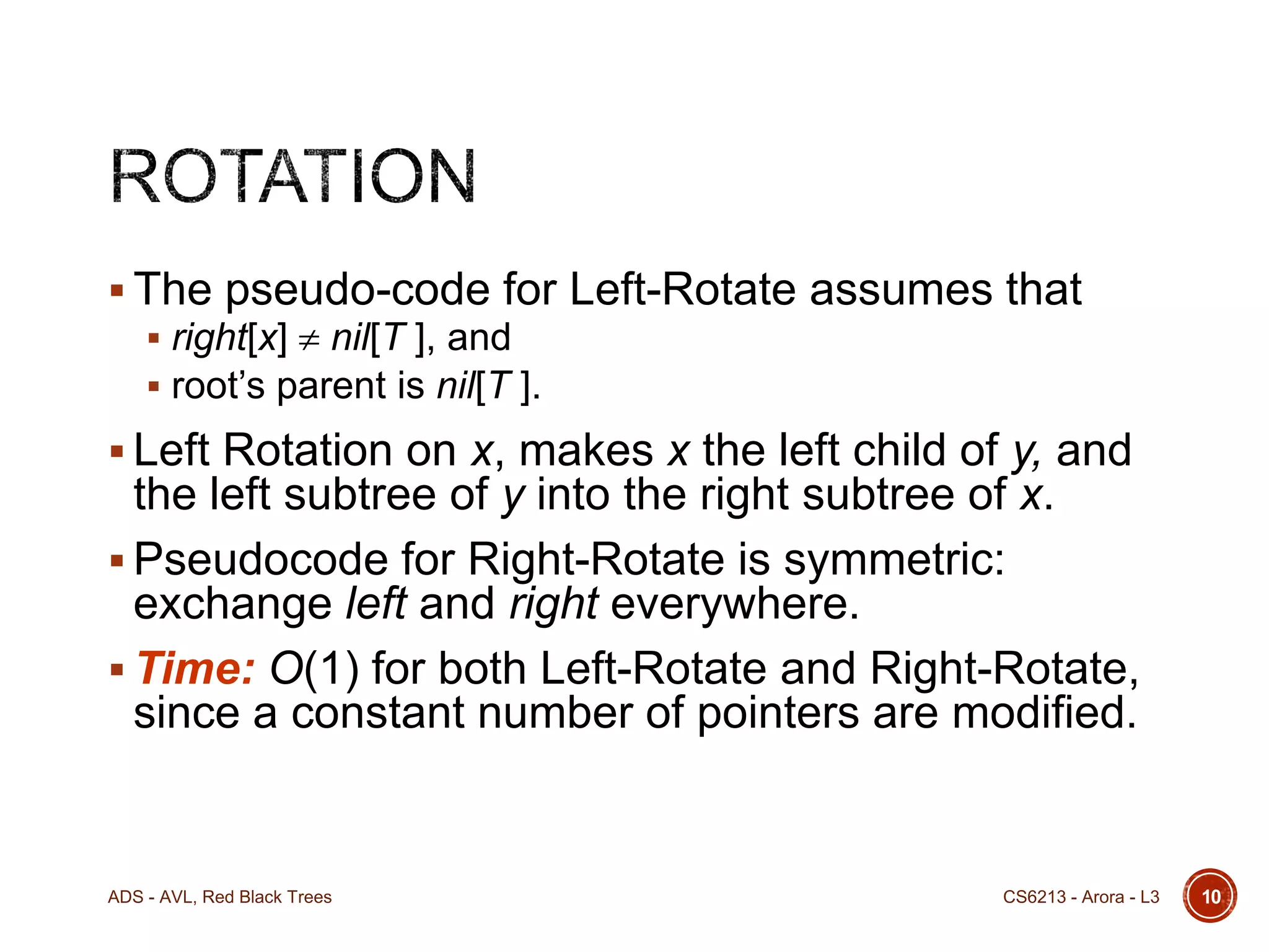  The pseudo-code for Left-Rotate assumes that
 right[x]  nil[T ], and
 root’s parent is nil[T ].
 Left Rotation on x, makes x the left child of y, and

the left subtree of y into the right subtree of x.
 Pseudocode for Right-Rotate is symmetric:
exchange left and right everywhere.
 Time: O(1) for both Left-Rotate and Right-Rotate,
since a constant number of pointers are modified.

ADS - AVL, Red Black Trees

CS6213 - Arora - L3

10

 