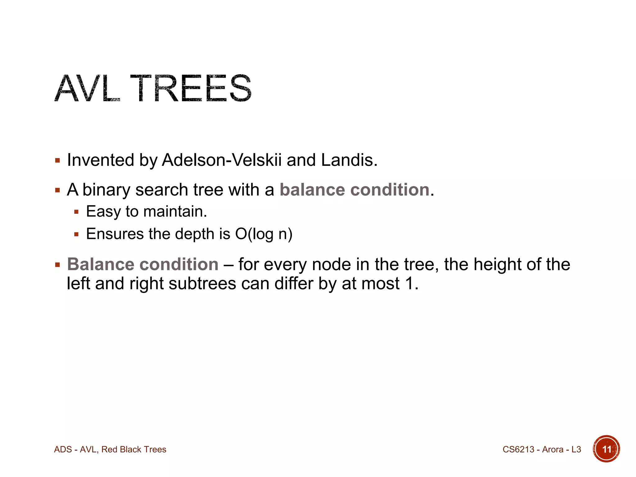  Invented by Adelson-Velskii and Landis.
 A binary search tree with a balance condition.
 Easy to maintain.
 Ensures the depth is O(log n)

 Balance condition – for every node in the tree, the height of the

left and right subtrees can differ by at most 1.

ADS - AVL, Red Black Trees

CS6213 - Arora - L3

11

 