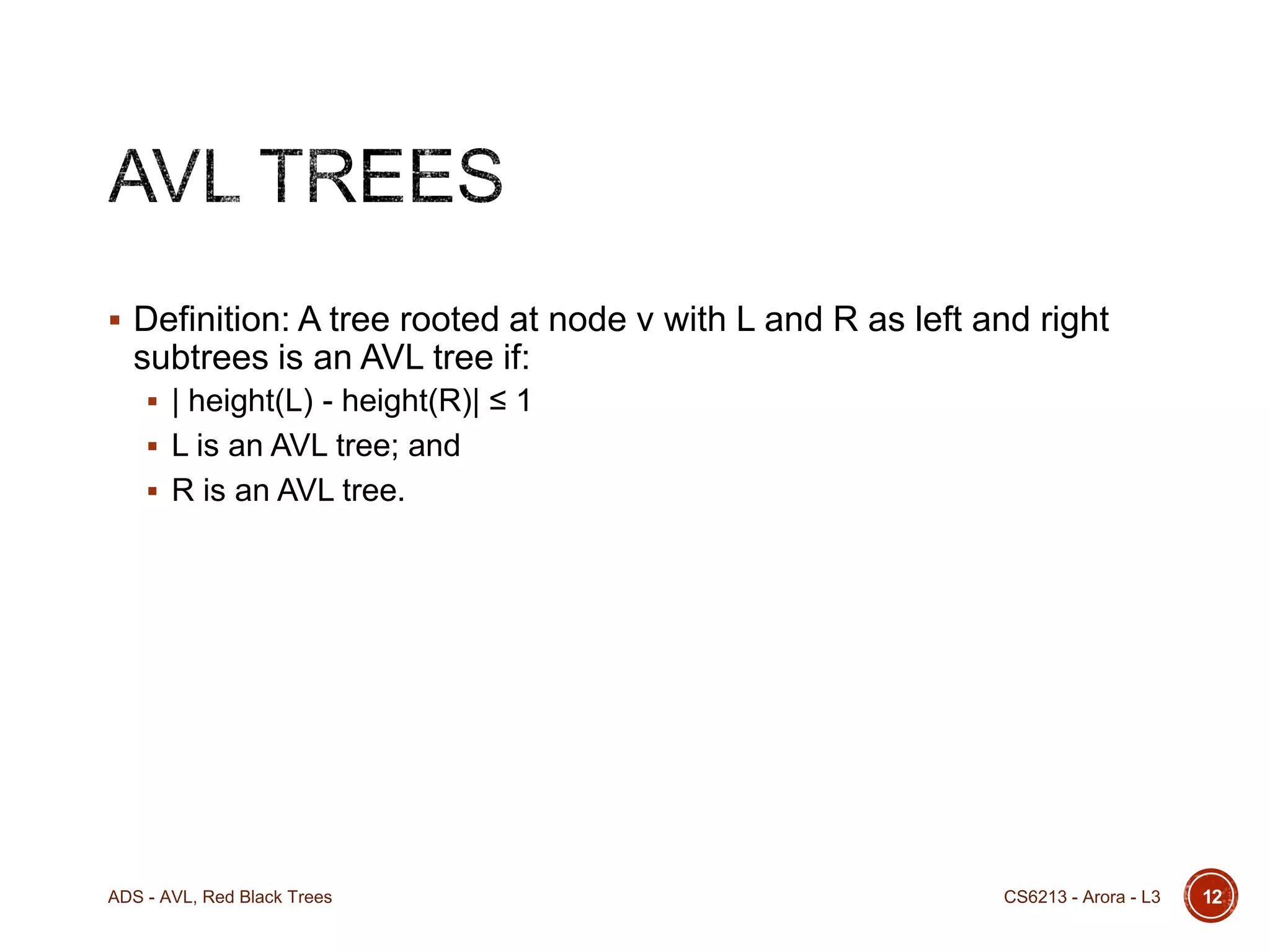  Definition: A tree rooted at node v with L and R as left and right

subtrees is an AVL tree if:
 | height(L) - height(R)| ≤ 1
 L is an AVL tree; and
 R is an AVL tree.

ADS - AVL, Red Black Trees

CS6213 - Arora - L3

12

 