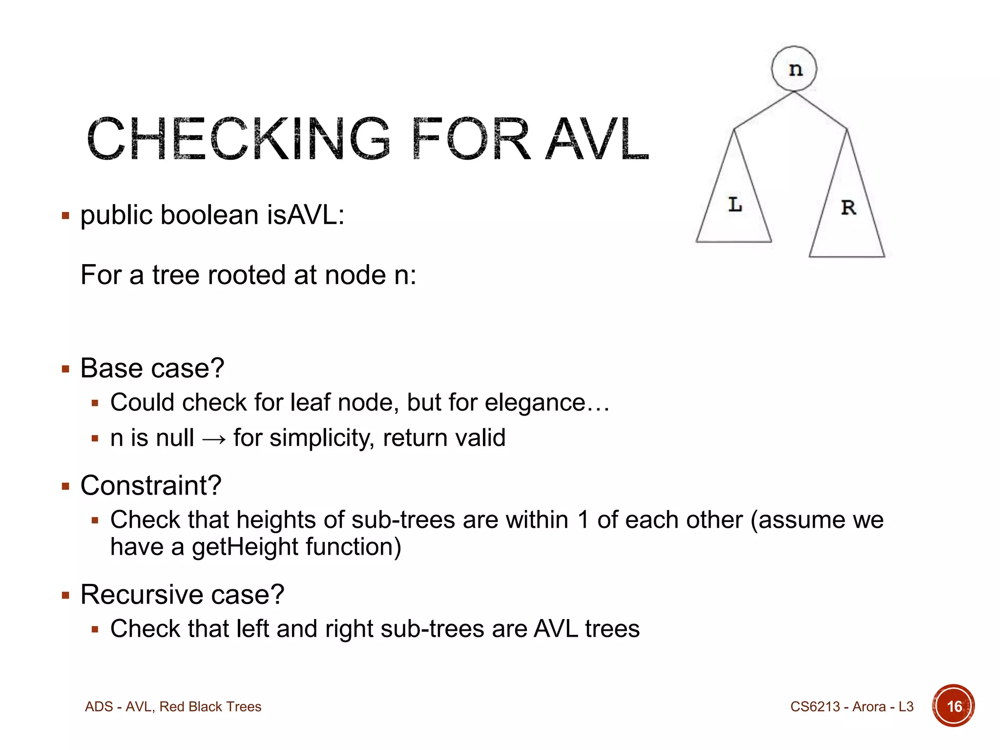 public boolean isAVL:

For a tree rooted at node n:
 Base case?
 Could check for leaf node, but for elegance…

 n is null → for simplicity, return valid

 Constraint?
 Check that heights of sub-trees are within 1 of each other (assume we

have a getHeight function)
 Recursive case?
 Check that left and right sub-trees are AVL trees

ADS - AVL, Red Black Trees

CS6213 - Arora - L3

16

 