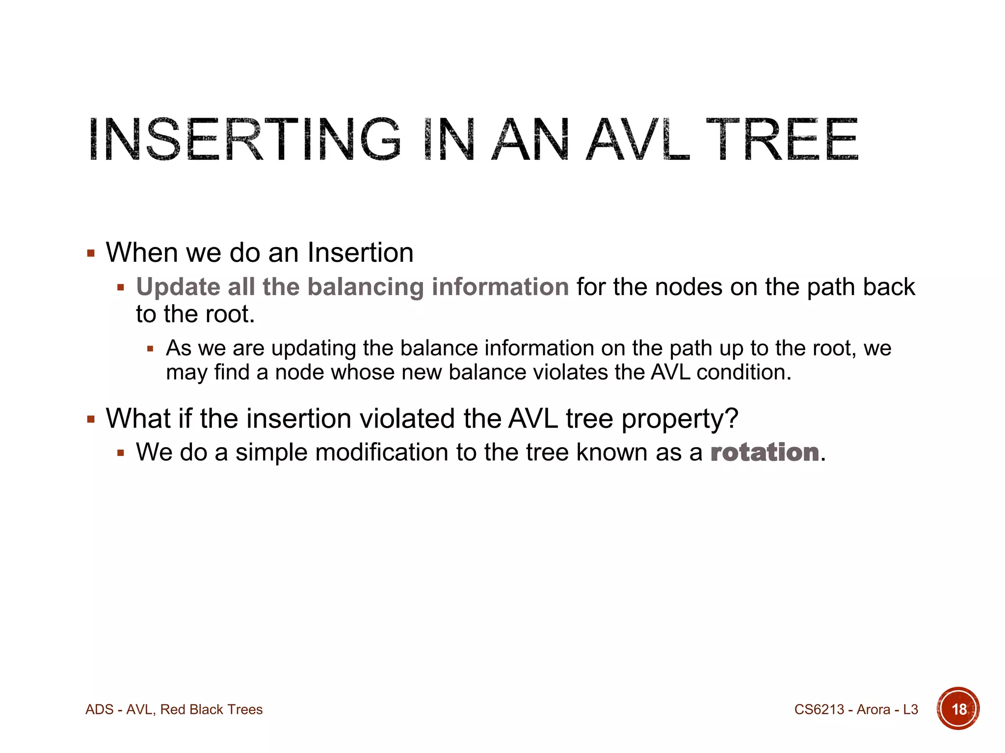  When we do an Insertion
 Update all the balancing information for the nodes on the path back

to the root.
 As we are updating the balance information on the path up to the root, we

may find a node whose new balance violates the AVL condition.

 What if the insertion violated the AVL tree property?

 We do a simple modification to the tree known as a rotation.

ADS - AVL, Red Black Trees

CS6213 - Arora - L3

18

 